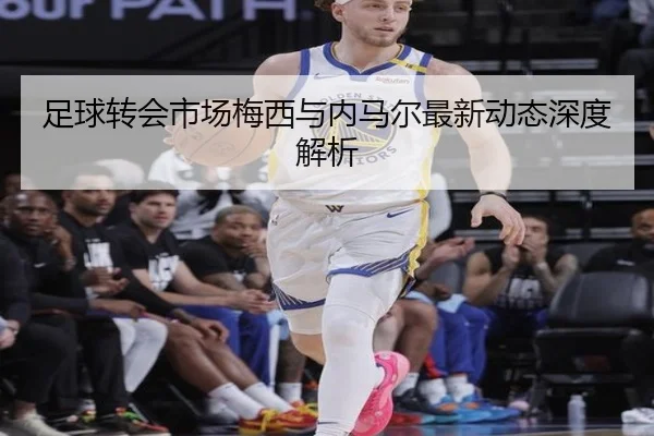 足球转会市场梅西与内马尔最新动态深度解析